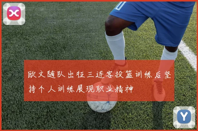 欧文随队出征三连客投篮训练后坚持个人训练展现职业精神