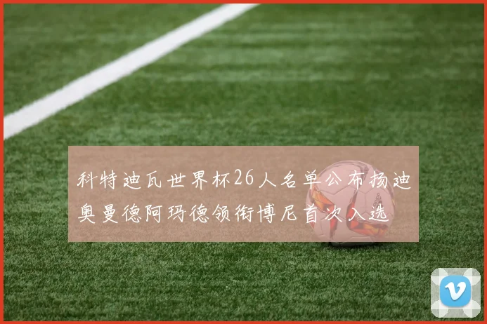 科特迪瓦世界杯26人名单公布扬迪奥曼德阿玛德领衔博尼首次入选