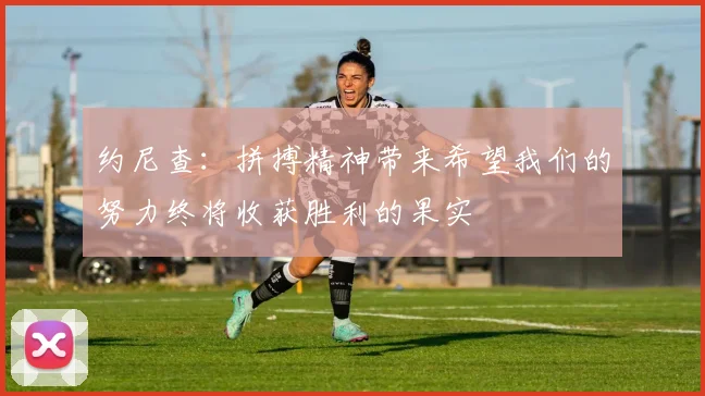 约尼查：拼搏精神带来希望我们的努力终将收获胜利的果实