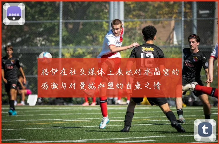 格伊在社交媒体上表达对水晶宫的感激与对曼城加盟的自豪之情