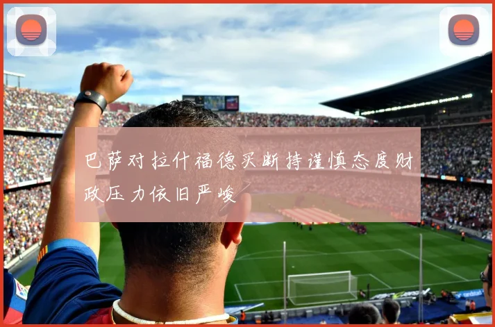 巴萨对拉什福德买断持谨慎态度财政压力依旧严峻