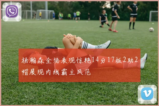 杨瀚森全场表现惊艳14分17板2助2帽展现内线霸主风范